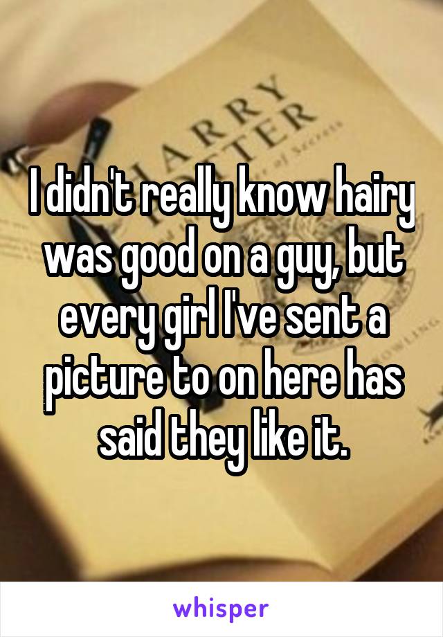I didn't really know hairy was good on a guy, but every girl I've sent a picture to on here has said they like it.