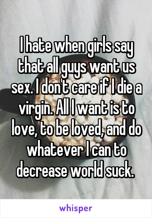 I hate when girls say that all guys want us sex. I don't care if I die a virgin. All I want is to love, to be loved, and do whatever I can to decrease world suck. 