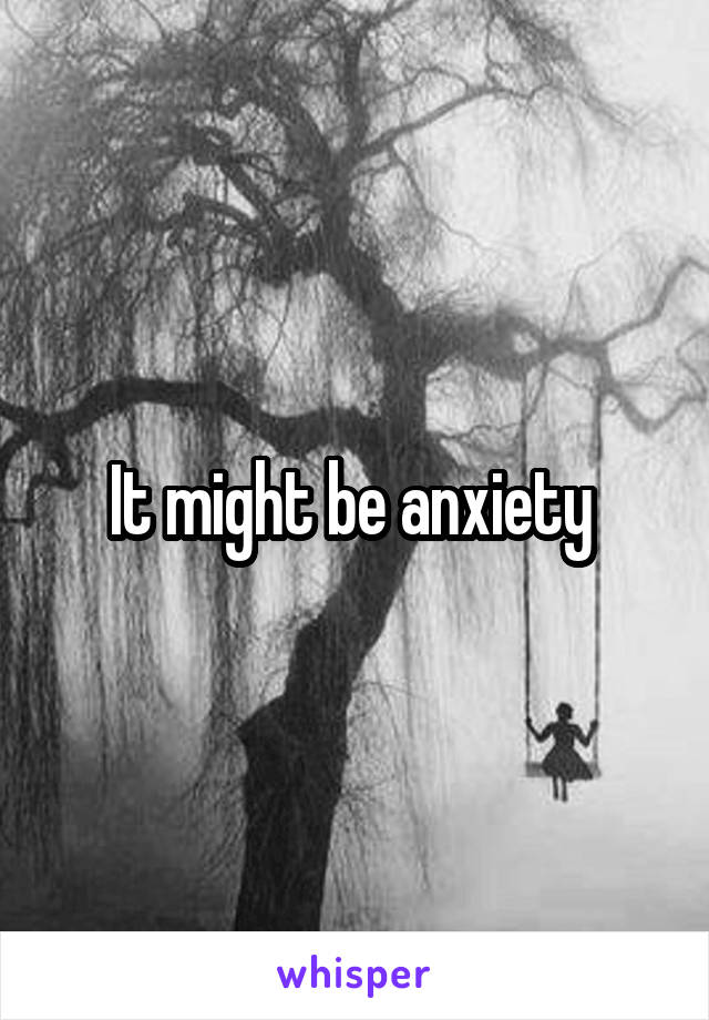 It might be anxiety 