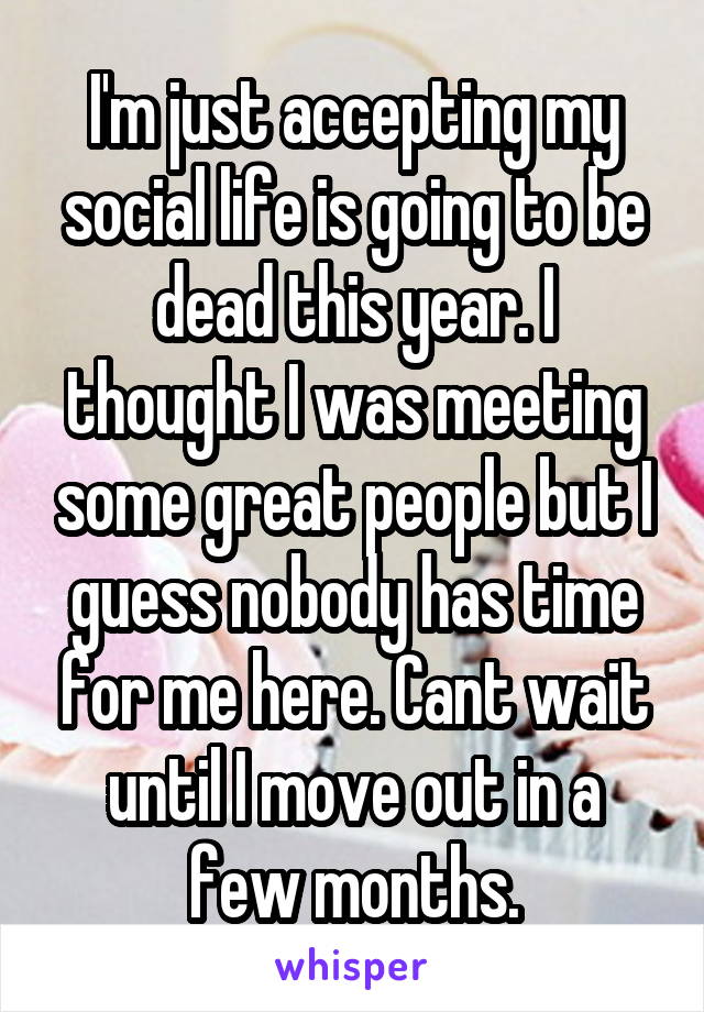 I'm just accepting my social life is going to be dead this year. I thought I was meeting some great people but I guess nobody has time for me here. Cant wait until I move out in a few months.