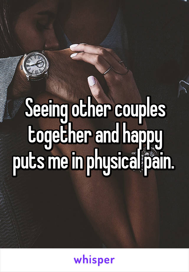 Seeing other couples together and happy puts me in physical pain. 