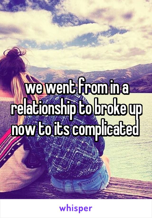 we went from in a relationship to broke up now to its complicated 