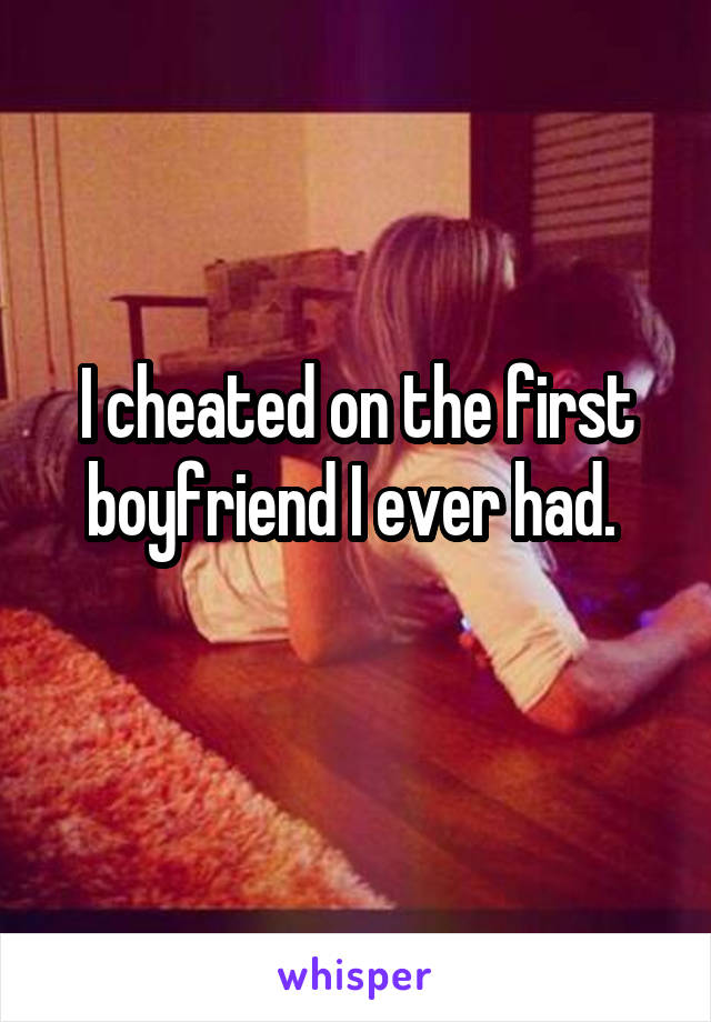 I cheated on the first boyfriend I ever had. 

