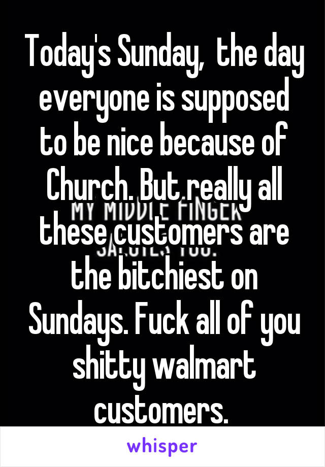 Today's Sunday,  the day everyone is supposed to be nice because of Church. But really all these customers are the bitchiest on Sundays. Fuck all of you shitty walmart customers. 