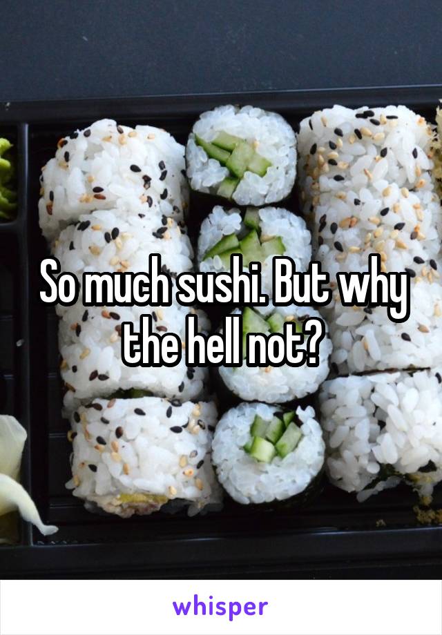 So much sushi. But why the hell not?