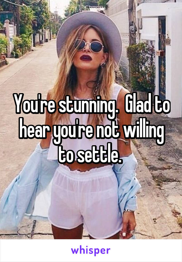 You're stunning.  Glad to hear you're not willing to settle. 