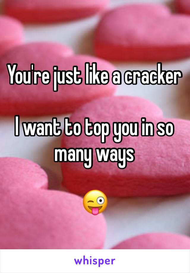 You're just like a cracker 

I want to top you in so many ways 

😜