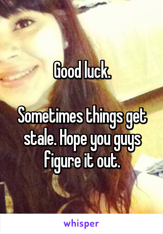 Good luck.

Sometimes things get stale. Hope you guys figure it out.