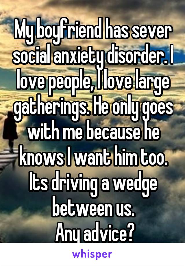 My boyfriend has sever social anxiety disorder. I love people, I love large gatherings. He only goes with me because he knows I want him too. Its driving a wedge between us.
 Any advice?