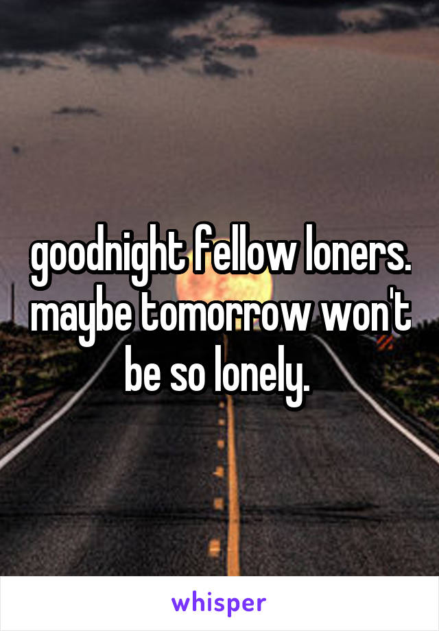 goodnight fellow loners. maybe tomorrow won't be so lonely. 