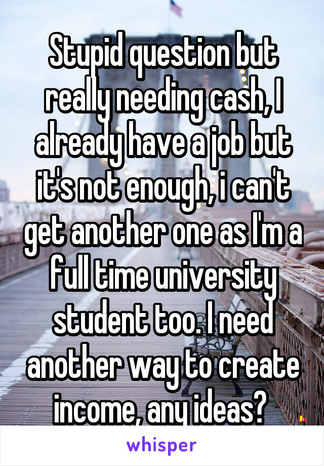 Stupid question but really needing cash, I already have a job but it's not enough, i can't get another one as I'm a full time university student too. I need another way to create income, any ideas? 