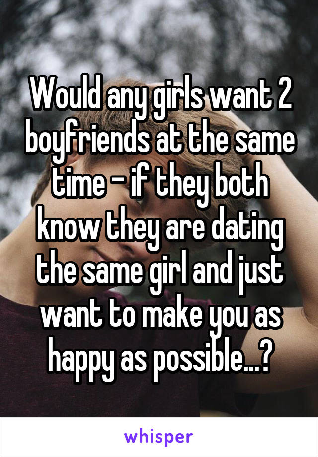 Would any girls want 2 boyfriends at the same time - if they both know they are dating the same girl and just want to make you as happy as possible...?
