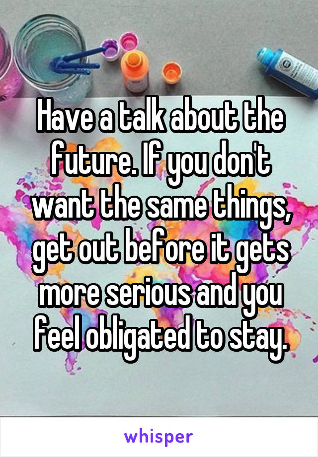 Have a talk about the future. If you don't want the same things, get out before it gets more serious and you feel obligated to stay.