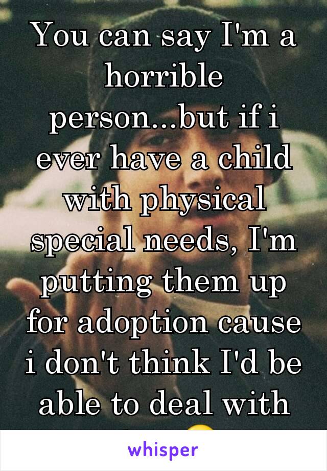 You can say I'm a horrible person...but if i ever have a child with physical special needs, I'm putting them up for adoption cause i don't think I'd be able to deal with that.😒