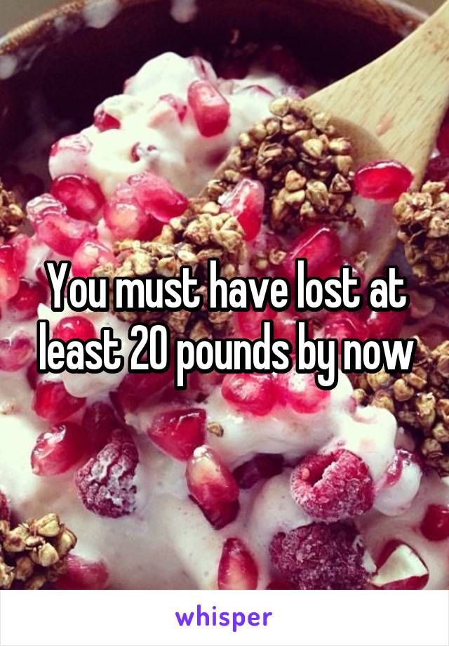 You must have lost at least 20 pounds by now