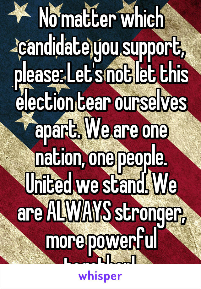 No matter which candidate you support, please: Let's not let this election tear ourselves apart. We are one nation, one people. United we stand. We are ALWAYS stronger, more powerful together! 
