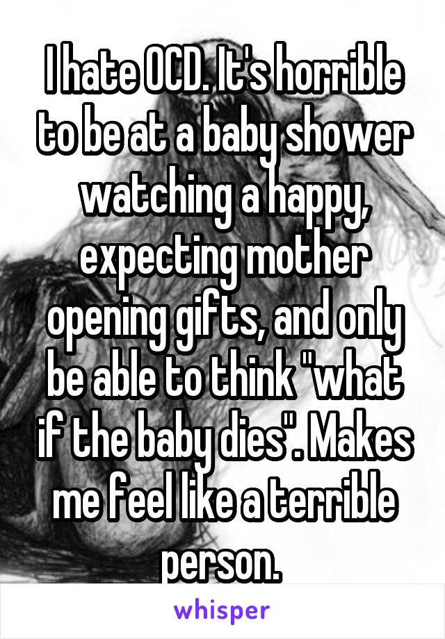 I hate OCD. It's horrible to be at a baby shower watching a happy, expecting mother opening gifts, and only be able to think "what if the baby dies". Makes me feel like a terrible person. 