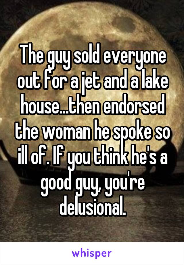The guy sold everyone out for a jet and a lake house...then endorsed the woman he spoke so ill of. If you think he's a good guy, you're delusional.