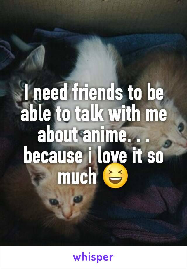 I need friends to be able to talk with me about anime. . . because i love it so much 😆