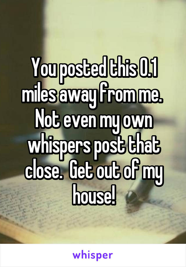 You posted this 0.1 miles away from me.  Not even my own whispers post that close.  Get out of my house!