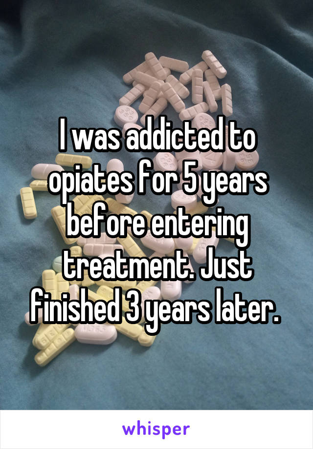 I was addicted to opiates for 5 years before entering treatment. Just finished 3 years later. 