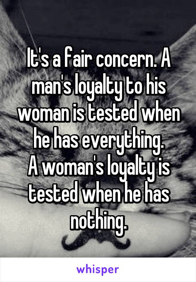 It's a fair concern. A man's loyalty to his woman is tested when he has everything.
A woman's loyalty is tested when he has nothing.