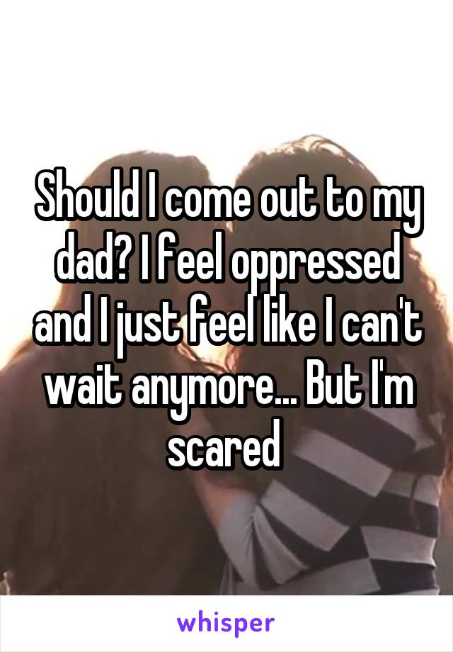 Should I come out to my dad? I feel oppressed and I just feel like I can't wait anymore... But I'm scared 