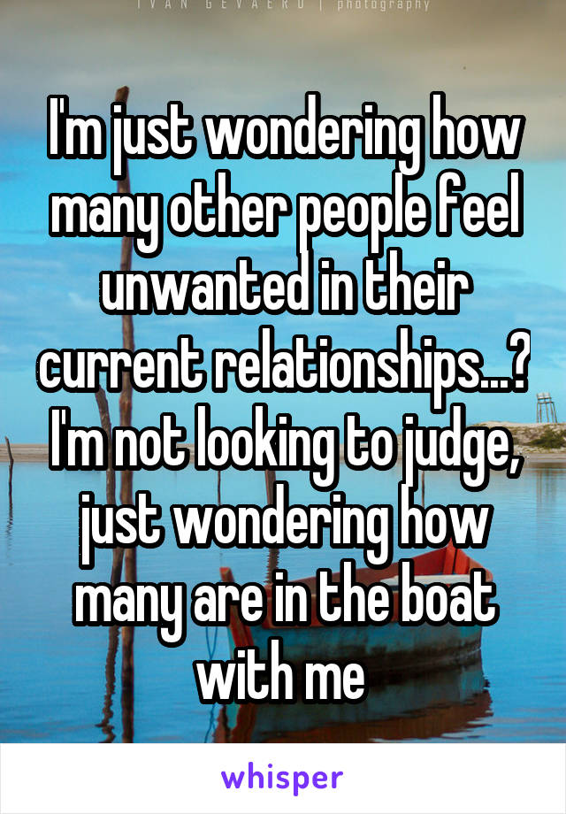 I'm just wondering how many other people feel unwanted in their current relationships...? I'm not looking to judge, just wondering how many are in the boat with me 