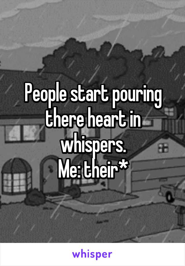 People start pouring there heart in whispers.
Me: their*