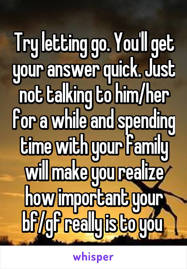 Try letting go. You'll get your answer quick. Just not talking to him/her for a while and spending time with your family will make you realize how important your bf/gf really is to you 