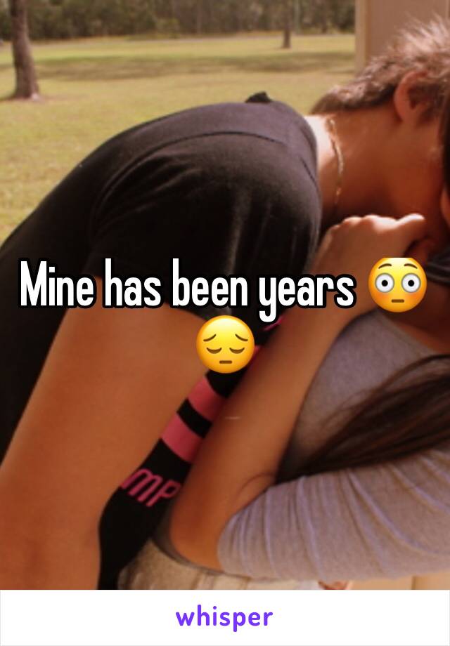 Mine has been years 😳😔