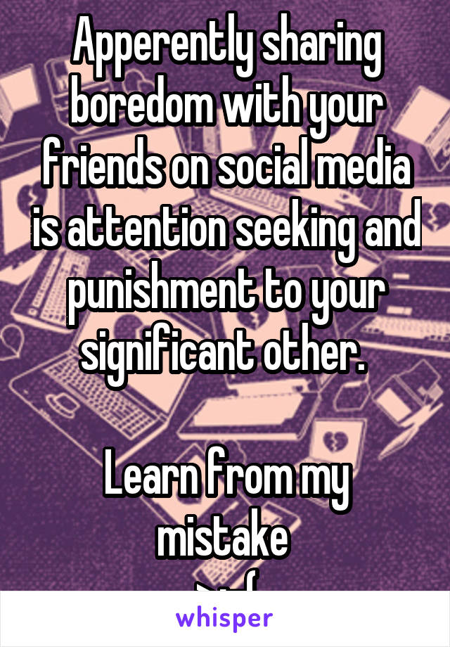 Apperently sharing boredom with your friends on social media is attention seeking and punishment to your significant other. 

Learn from my mistake 
>:-(