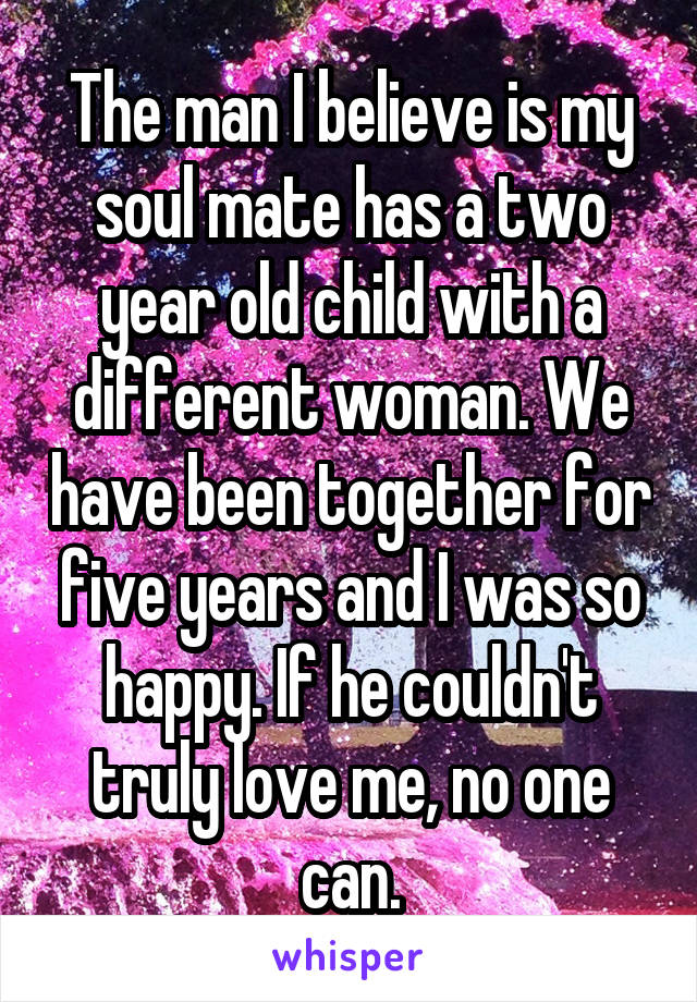 The man I believe is my soul mate has a two year old child with a different woman. We have been together for five years and I was so happy. If he couldn't truly love me, no one can.