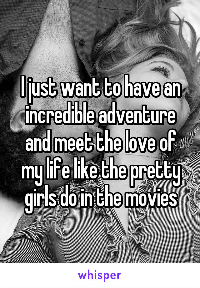 I just want to have an incredible adventure and meet the love of my life like the pretty girls do in the movies
