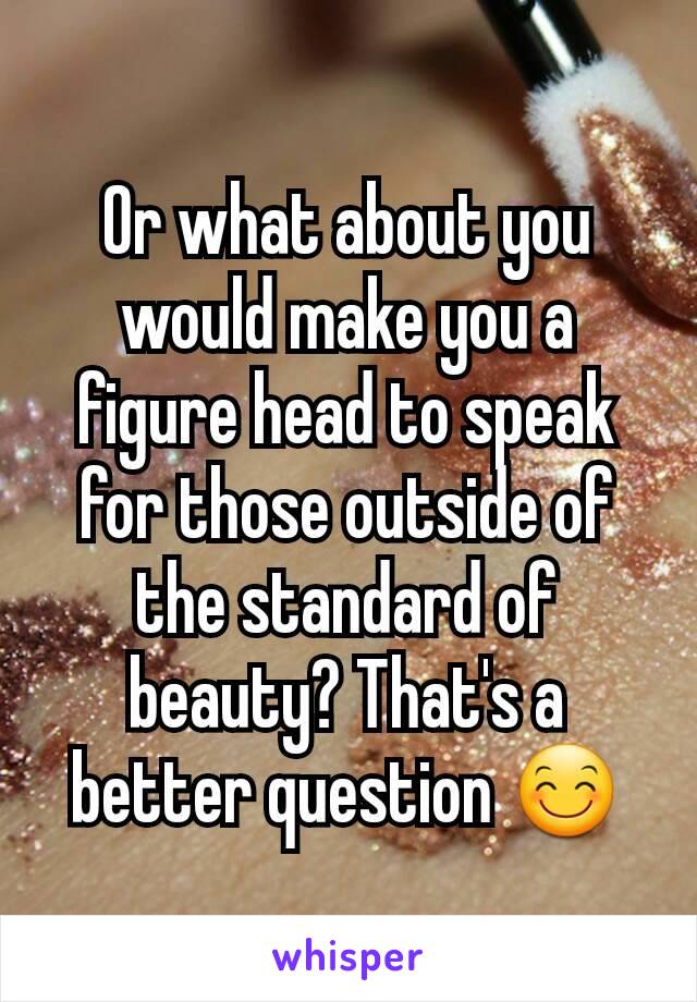 Or what about you would make you a figure head to speak for those outside of the standard of beauty? That's a better question 😊
