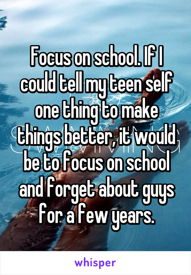 Focus on school. If I could tell my teen self one thing to make things better, it would be to focus on school and forget about guys for a few years.