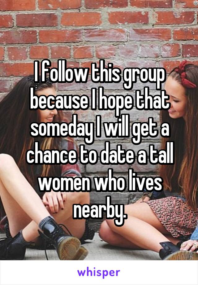 I follow this group because I hope that someday I will get a chance to date a tall women who lives nearby.