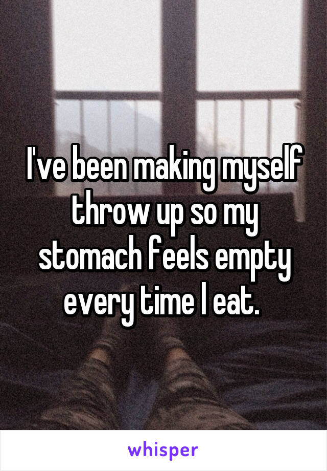 I've been making myself throw up so my stomach feels empty every time I eat. 