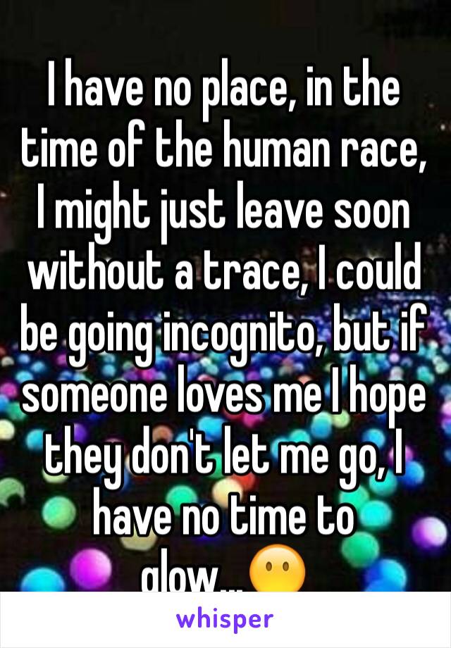 I have no place, in the time of the human race, I might just leave soon without a trace, I could be going incognito, but if someone loves me I hope they don't let me go, I have no time to glow...😶