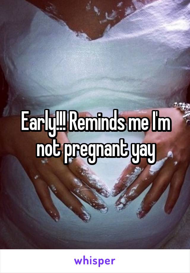 Early!!! Reminds me I'm not pregnant yay