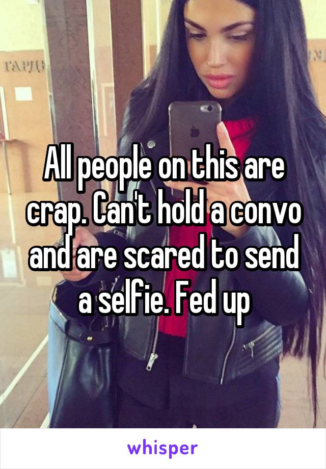 All people on this are crap. Can't hold a convo and are scared to send a selfie. Fed up