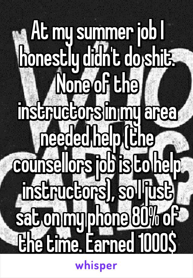 At my summer job I honestly didn't do shit. None of the instructors in my area needed help (the counsellors job is to help instructors), so I just sat on my phone 80% of the time. Earned 1000$
