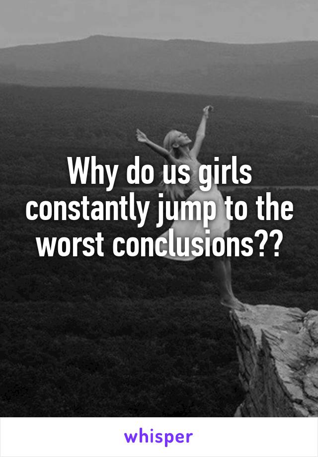 Why do us girls constantly jump to the worst conclusions??
