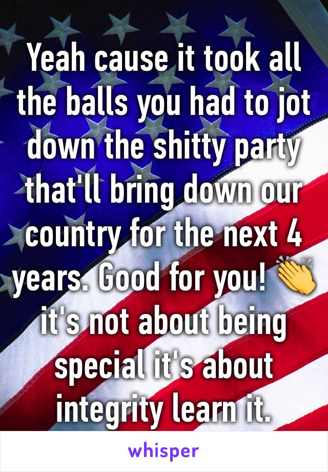 Yeah cause it took all the balls you had to jot down the shitty party that'll bring down our country for the next 4 years. Good for you! 👏 it's not about being special it's about integrity learn it.