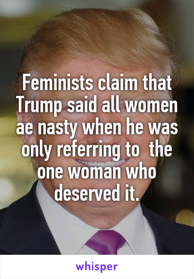 Feminists claim that Trump said all women ae nasty when he was only referring to  the one woman who deserved it.