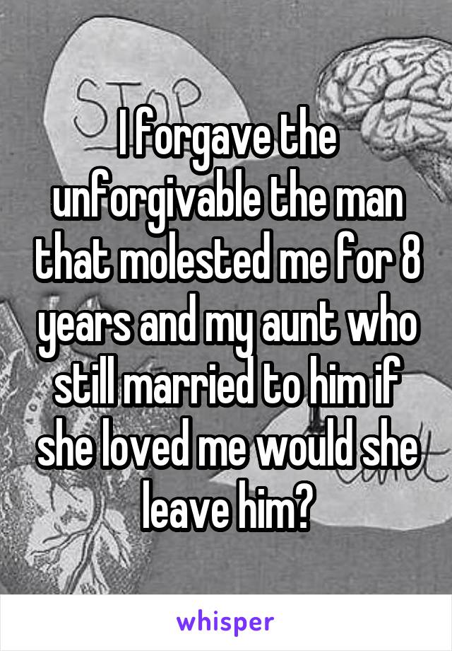 I forgave the unforgivable the man that molested me for 8 years and my aunt who still married to him if she loved me would she leave him?