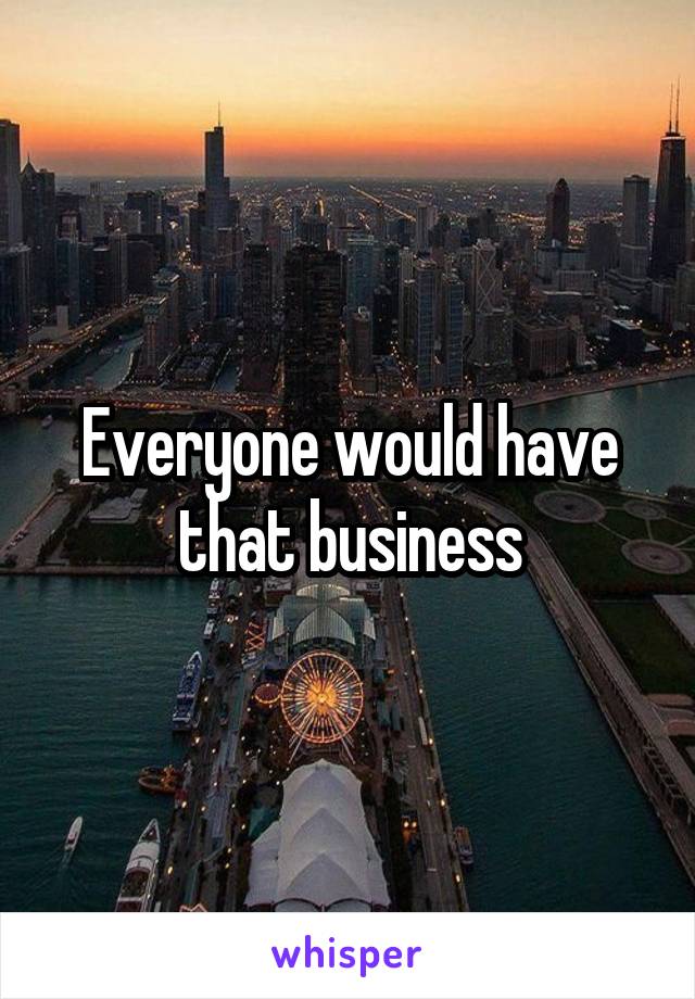 Everyone would have that business