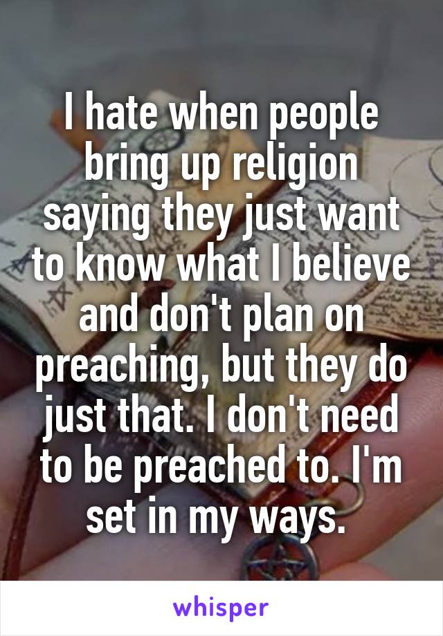I hate when people bring up religion saying they just want to know what I believe and don't plan on preaching, but they do just that. I don't need to be preached to. I'm set in my ways. 