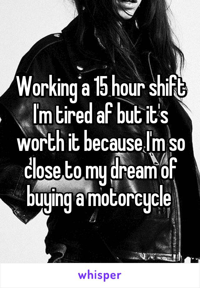 Working a 15 hour shift I'm tired af but it's worth it because I'm so close to my dream of buying a motorcycle 