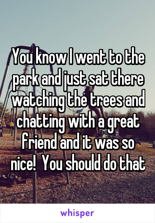 You know I went to the park and just sat there watching the trees and chatting with a great friend and it was so nice!  You should do that